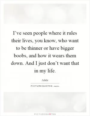 I’ve seen people where it rules their lives, you know, who want to be thinner or have bigger boobs, and how it wears them down. And I just don’t want that in my life Picture Quote #1