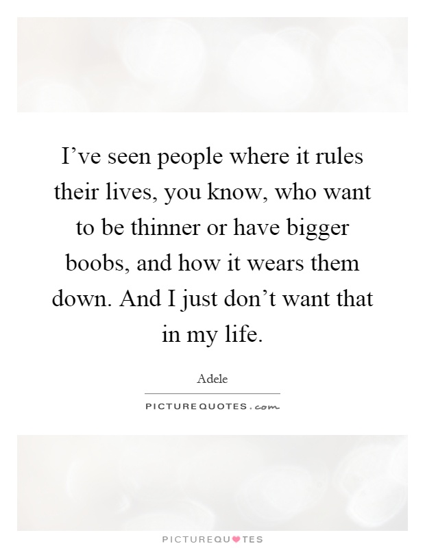 I've seen people where it rules their lives, you know, who want to be thinner or have bigger boobs, and how it wears them down. And I just don't want that in my life Picture Quote #1