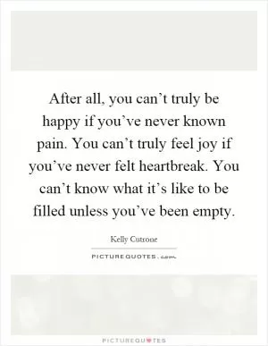 After all, you can’t truly be happy if you’ve never known pain. You can’t truly feel joy if you’ve never felt heartbreak. You can’t know what it’s like to be filled unless you’ve been empty Picture Quote #1