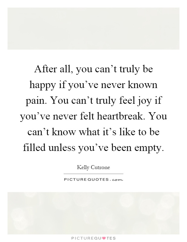 After all, you can't truly be happy if you've never known pain. You can't truly feel joy if you've never felt heartbreak. You can't know what it's like to be filled unless you've been empty Picture Quote #1