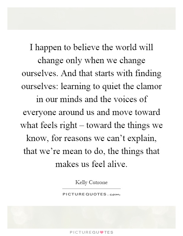 I happen to believe the world will change only when we change ourselves. And that starts with finding ourselves: learning to quiet the clamor in our minds and the voices of everyone around us and move toward what feels right – toward the things we know, for reasons we can't explain, that we're mean to do, the things that makes us feel alive Picture Quote #1