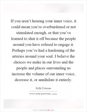 If you aren’t hearing your inner voice, it could mean you’re overburdened or not stimulated enough, or that you’ve learned to shut it off because the people around you have refused to engage it. Perhaps you’ve had a hardening of the arteries around your soul. I believe the choices we make in our lives and the people and places surrounding us increase the volume of our inner voice, decrease it, or annihilate it entirely Picture Quote #1