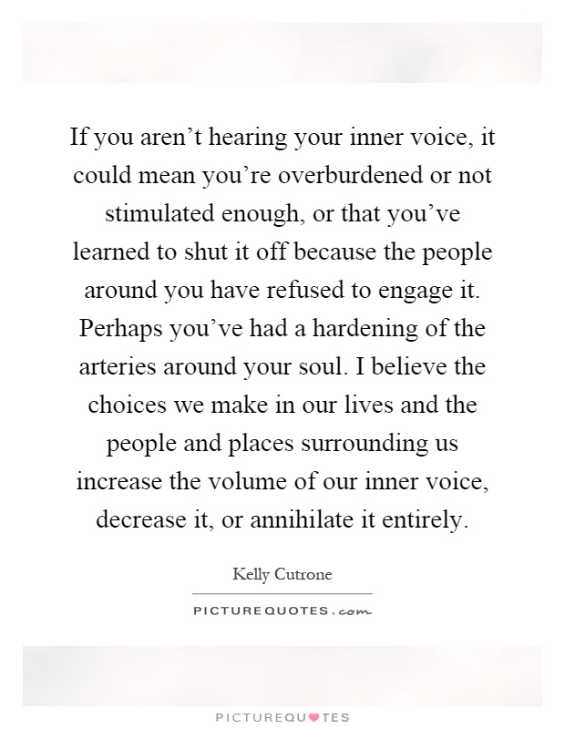 If you aren't hearing your inner voice, it could mean you're overburdened or not stimulated enough, or that you've learned to shut it off because the people around you have refused to engage it. Perhaps you've had a hardening of the arteries around your soul. I believe the choices we make in our lives and the people and places surrounding us increase the volume of our inner voice, decrease it, or annihilate it entirely Picture Quote #1