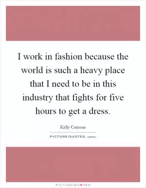 I work in fashion because the world is such a heavy place that I need to be in this industry that fights for five hours to get a dress Picture Quote #1