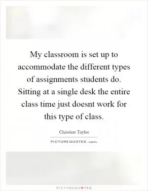 My classroom is set up to accommodate the different types of assignments students do. Sitting at a single desk the entire class time just doesnt work for this type of class Picture Quote #1