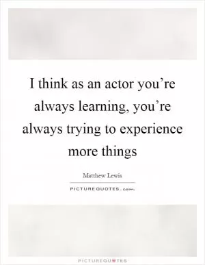 I think as an actor you’re always learning, you’re always trying to experience more things Picture Quote #1