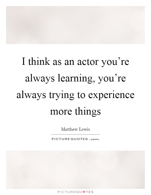 I think as an actor you're always learning, you're always trying to experience more things Picture Quote #1