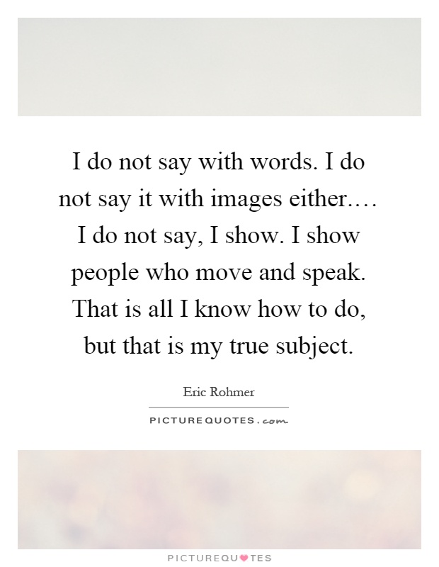 I do not say with words. I do not say it with images either.… I do not say, I show. I show people who move and speak. That is all I know how to do, but that is my true subject Picture Quote #1
