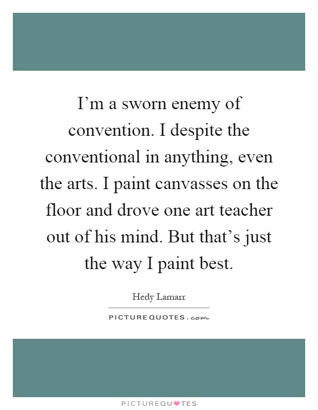 I'm a sworn enemy of convention. I despite the conventional in anything, even the arts. I paint canvasses on the floor and drove one art teacher out of his mind. But that's just the way I paint best Picture Quote #1