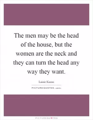 The men may be the head of the house, but the women are the neck and they can turn the head any way they want Picture Quote #1