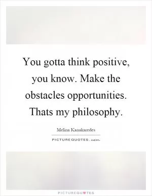 You gotta think positive, you know. Make the obstacles opportunities. Thats my philosophy Picture Quote #1
