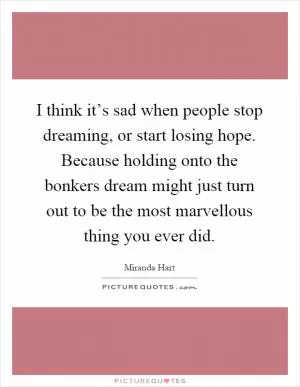 I think it’s sad when people stop dreaming, or start losing hope. Because holding onto the bonkers dream might just turn out to be the most marvellous thing you ever did Picture Quote #1