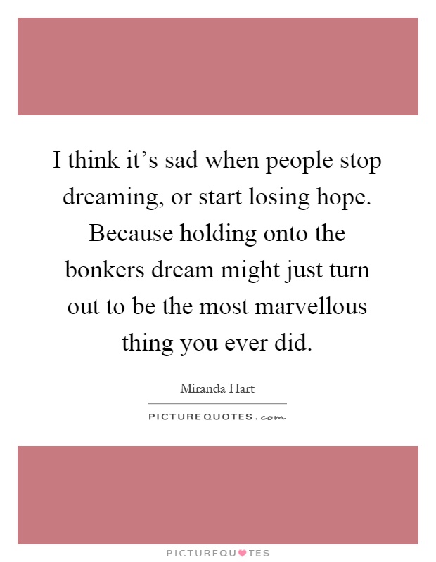 I think it’s sad when people stop dreaming, or start losing hope. Because holding onto the bonkers dream might just turn out to be the most marvellous thing you ever did Picture Quote #1