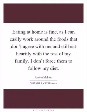 Eating at home is fine, as I can easily work around the foods that don’t agree with me and still eat heartily with the rest of my family. I don’t force them to follow my diet Picture Quote #1