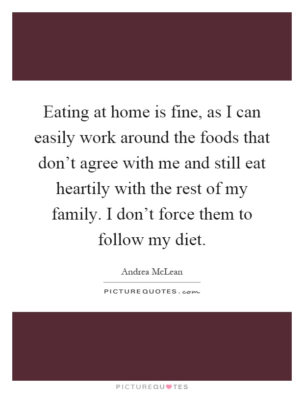 Eating at home is fine, as I can easily work around the foods that don't agree with me and still eat heartily with the rest of my family. I don't force them to follow my diet Picture Quote #1
