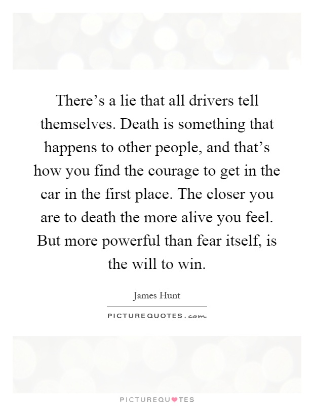 There's a lie that all drivers tell themselves. Death is something that happens to other people, and that's how you find the courage to get in the car in the first place. The closer you are to death the more alive you feel. But more powerful than fear itself, is the will to win Picture Quote #1