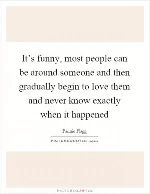It’s funny, most people can be around someone and then gradually begin to love them and never know exactly when it happened Picture Quote #1