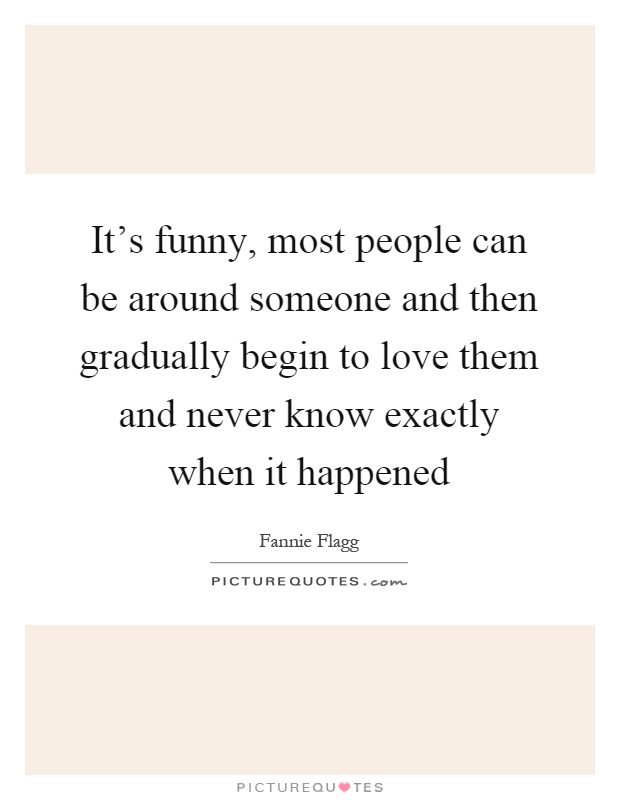 It's funny, most people can be around someone and then gradually begin to love them and never know exactly when it happened Picture Quote #1
