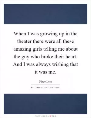 When I was growing up in the theater there were all these amazing girls telling me about the guy who broke their heart. And I was always wishing that it was me Picture Quote #1