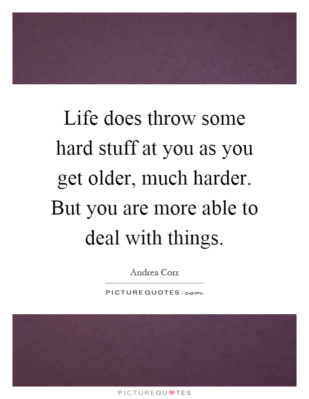 Life does throw some hard stuff at you as you get older, much harder. But you are more able to deal with things Picture Quote #1
