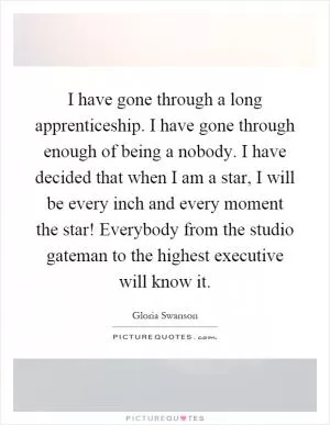 I have gone through a long apprenticeship. I have gone through enough of being a nobody. I have decided that when I am a star, I will be every inch and every moment the star! Everybody from the studio gateman to the highest executive will know it Picture Quote #1