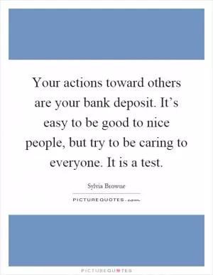 Your actions toward others are your bank deposit. It’s easy to be good to nice people, but try to be caring to everyone. It is a test Picture Quote #1