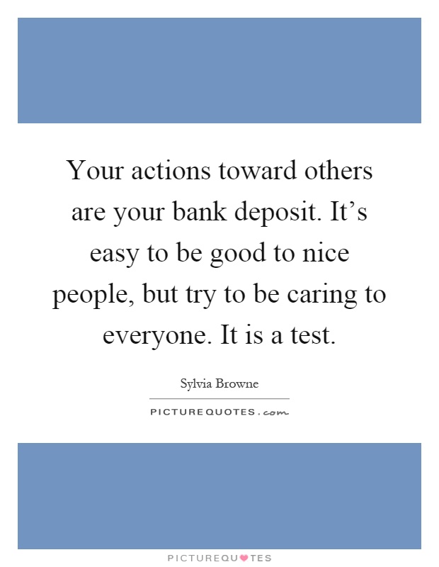 Your actions toward others are your bank deposit. It's easy to be good to nice people, but try to be caring to everyone. It is a test Picture Quote #1