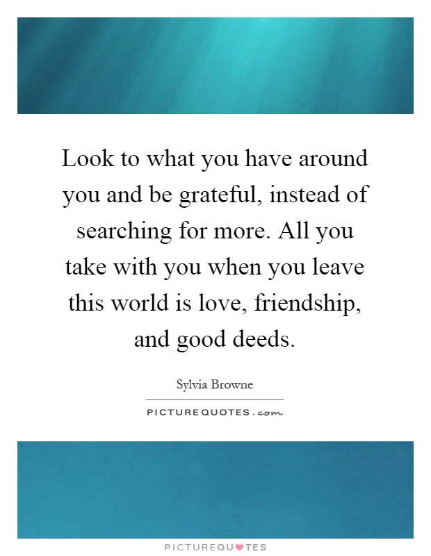 Look to what you have around you and be grateful, instead of searching for more. All you take with you when you leave this world is love, friendship, and good deeds Picture Quote #1