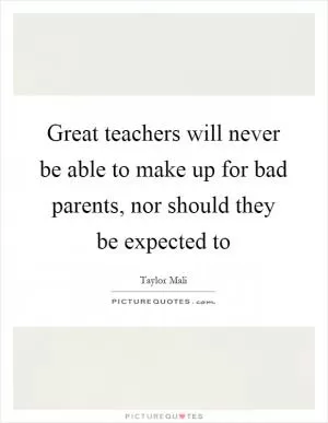Great teachers will never be able to make up for bad parents, nor should they be expected to Picture Quote #1