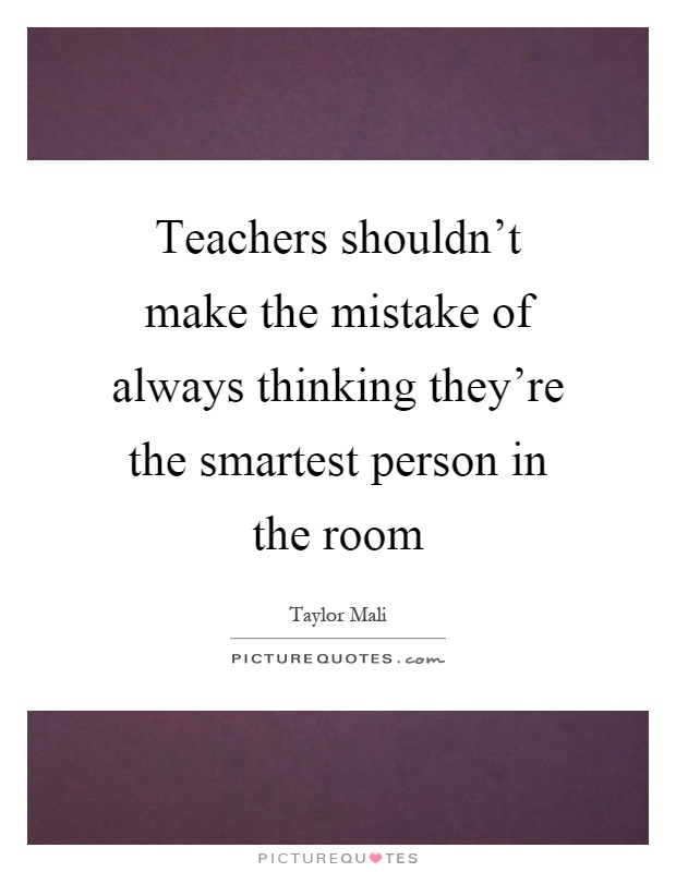 Teachers shouldn't make the mistake of always thinking they're the smartest person in the room Picture Quote #1