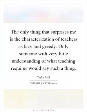 The only thing that surprises me is the characterization of teachers as lazy and greedy. Only someone with very little understanding of what teaching requires would say such a thing Picture Quote #1