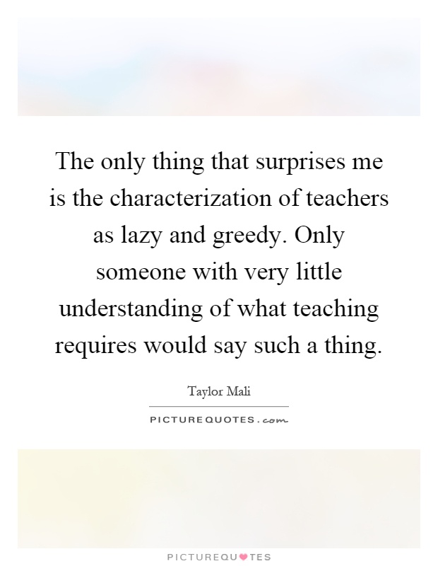 The only thing that surprises me is the characterization of teachers as lazy and greedy. Only someone with very little understanding of what teaching requires would say such a thing Picture Quote #1