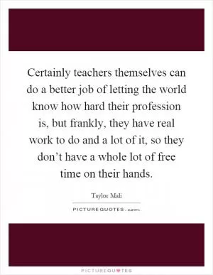 Certainly teachers themselves can do a better job of letting the world know how hard their profession is, but frankly, they have real work to do and a lot of it, so they don’t have a whole lot of free time on their hands Picture Quote #1