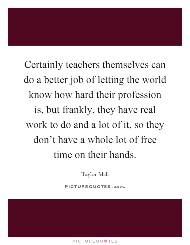 Certainly teachers themselves can do a better job of letting the world know how hard their profession is, but frankly, they have real work to do and a lot of it, so they don't have a whole lot of free time on their hands Picture Quote #1