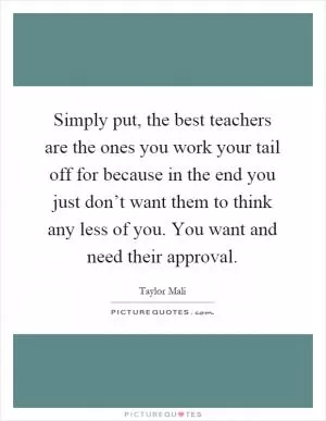 Simply put, the best teachers are the ones you work your tail off for because in the end you just don’t want them to think any less of you. You want and need their approval Picture Quote #1