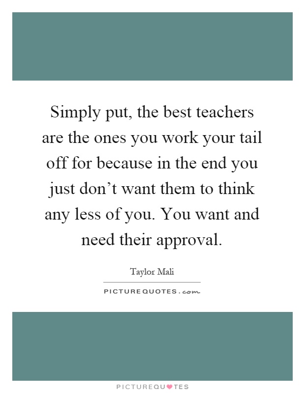 Simply put, the best teachers are the ones you work your tail off for because in the end you just don't want them to think any less of you. You want and need their approval Picture Quote #1