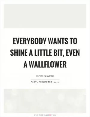 Everybody wants to shine a little bit, even a wallflower Picture Quote #1