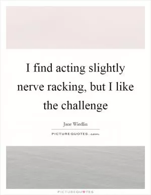I find acting slightly nerve racking, but I like the challenge Picture Quote #1