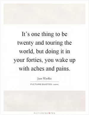 It’s one thing to be twenty and touring the world, but doing it in your forties, you wake up with aches and pains Picture Quote #1