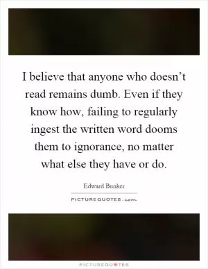 I believe that anyone who doesn’t read remains dumb. Even if they know how, failing to regularly ingest the written word dooms them to ignorance, no matter what else they have or do Picture Quote #1