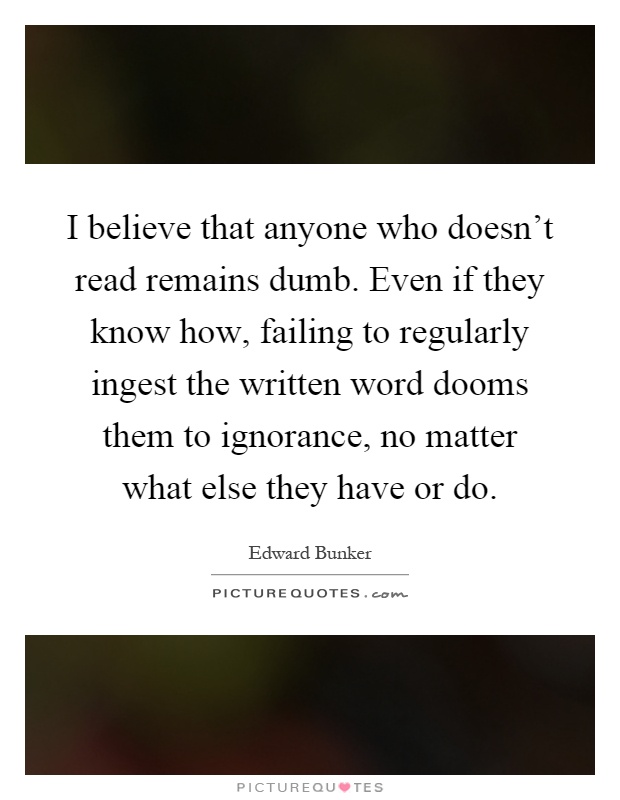 I believe that anyone who doesn't read remains dumb. Even if they know how, failing to regularly ingest the written word dooms them to ignorance, no matter what else they have or do Picture Quote #1