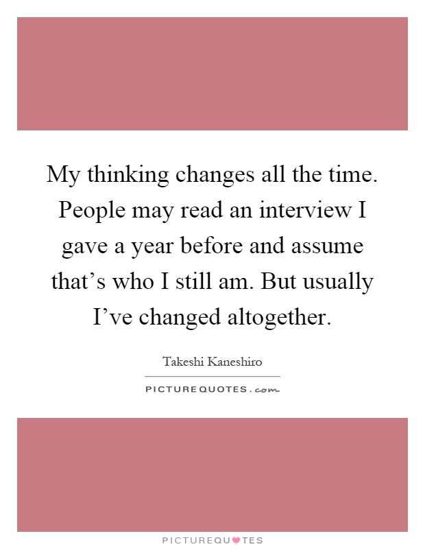 My thinking changes all the time. People may read an interview I gave a year before and assume that's who I still am. But usually I've changed altogether Picture Quote #1
