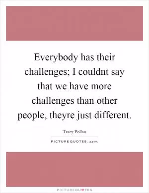 Everybody has their challenges; I couldnt say that we have more challenges than other people, theyre just different Picture Quote #1