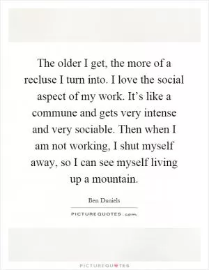 The older I get, the more of a recluse I turn into. I love the social aspect of my work. It’s like a commune and gets very intense and very sociable. Then when I am not working, I shut myself away, so I can see myself living up a mountain Picture Quote #1