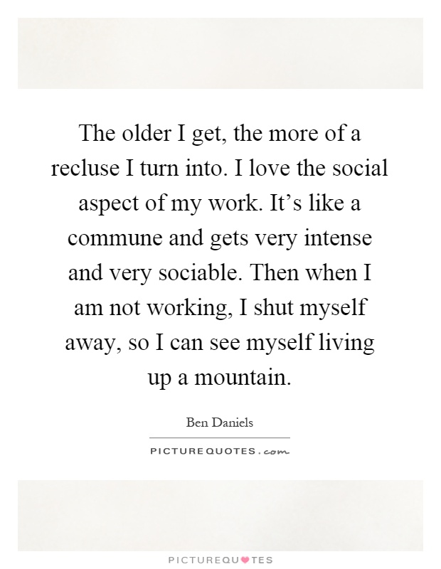 The older I get, the more of a recluse I turn into. I love the social aspect of my work. It's like a commune and gets very intense and very sociable. Then when I am not working, I shut myself away, so I can see myself living up a mountain Picture Quote #1