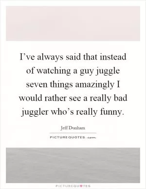 I’ve always said that instead of watching a guy juggle seven things amazingly I would rather see a really bad juggler who’s really funny Picture Quote #1