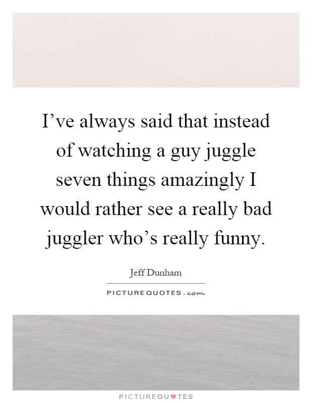 I've always said that instead of watching a guy juggle seven things amazingly I would rather see a really bad juggler who's really funny Picture Quote #1