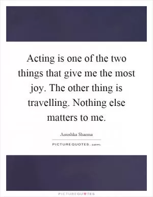 Acting is one of the two things that give me the most joy. The other thing is travelling. Nothing else matters to me Picture Quote #1