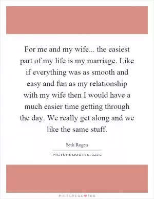 For me and my wife... the easiest part of my life is my marriage. Like if everything was as smooth and easy and fun as my relationship with my wife then I would have a much easier time getting through the day. We really get along and we like the same stuff Picture Quote #1