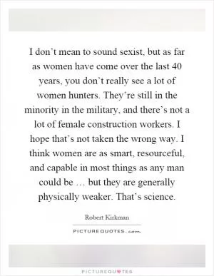 I don’t mean to sound sexist, but as far as women have come over the last 40 years, you don’t really see a lot of women hunters. They’re still in the minority in the military, and there’s not a lot of female construction workers. I hope that’s not taken the wrong way. I think women are as smart, resourceful, and capable in most things as any man could be … but they are generally physically weaker. That’s science Picture Quote #1